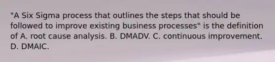 "A Six Sigma process that outlines the steps that should be followed to improve existing business​ processes" is the definition of A. root cause analysis. B. DMADV. C. continuous improvement. D. DMAIC.