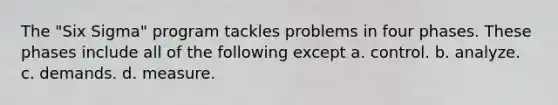 The "Six Sigma" program tackles problems in four phases. These phases include all of the following except a. control. b. analyze. c. demands. d. measure.