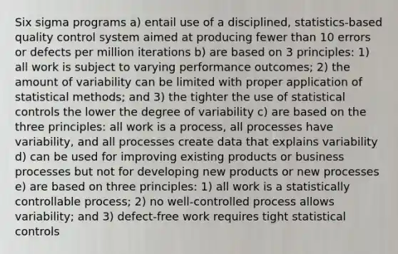 Six sigma programs a) entail use of a disciplined, statistics-based quality control system aimed at producing fewer than 10 errors or defects per million iterations b) are based on 3 principles: 1) all work is subject to varying performance outcomes; 2) the amount of variability can be limited with proper application of statistical methods; and 3) the tighter the use of statistical controls the lower the degree of variability c) are based on the three principles: all work is a process, all processes have variability, and all processes create data that explains variability d) can be used for improving existing products or business processes but not for developing new products or new processes e) are based on three principles: 1) all work is a statistically controllable process; 2) no well-controlled process allows variability; and 3) defect-free work requires tight statistical controls