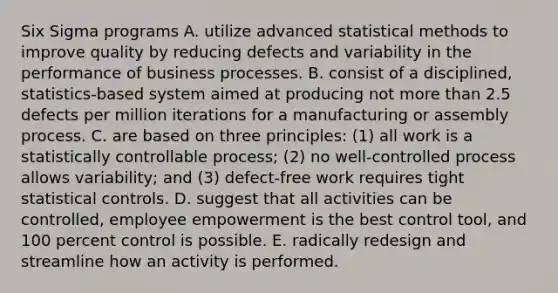 Six Sigma programs A. utilize advanced statistical methods to improve quality by reducing defects and variability in the performance of business processes. B. consist of a disciplined, statistics-based system aimed at producing not more than 2.5 defects per million iterations for a manufacturing or assembly process. C. are based on three principles: (1) all work is a statistically controllable process; (2) no well-controlled process allows variability; and (3) defect-free work requires tight statistical controls. D. suggest that all activities can be controlled, employee empowerment is the best control tool, and 100 percent control is possible. E. radically redesign and streamline how an activity is performed.