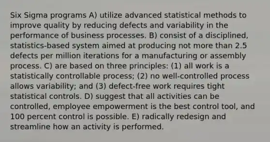 Six Sigma programs A) utilize advanced statistical methods to improve quality by reducing defects and variability in the performance of business processes. B) consist of a disciplined, statistics-based system aimed at producing not <a href='https://www.questionai.com/knowledge/keWHlEPx42-more-than' class='anchor-knowledge'>more than</a> 2.5 defects per million iterations for a manufacturing or assembly process. C) are based on three principles: (1) all work is a statistically controllable process; (2) no well-controlled process allows variability; and (3) defect-free work requires tight statistical controls. D) suggest that all activities can be controlled, employee empowerment is the best control tool, and 100 percent control is possible. E) radically redesign and streamline how an activity is performed.