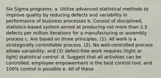 Six Sigma programs: a. Utilize advanced statistical methods to improve quality by reducing defects and variability in performance of business processes b. Consist of disciplined, statistics-based system aimed at producing not more than 2.5 defects per million iterations for a manufacturing or assembly process c. Are based on three principles, (1). All work is a strategically controllable process. (2). No well-controlled process allows variability; and (3) defect-free work requires (tight or light) statistical control. d. Suggest that all activities can be controlled, employee empowerment is the best control tool, and 100% control is possible e. All of these