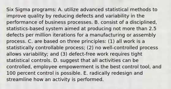 Six Sigma programs: A. utilize advanced statistical methods to improve quality by reducing defects and variability in the performance of business processes. B. consist of a disciplined, statistics-based system aimed at producing not more than 2.5 defects per million iterations for a manufacturing or assembly process. C. are based on three principles: (1) all work is a statistically controllable process; (2) no well-controlled process allows variability; and (3) defect-free work requires tight statistical controls. D. suggest that all activities can be controlled, employee empowerment is the best control tool, and 100 percent control is possible. E. radically redesign and streamline how an activity is performed.