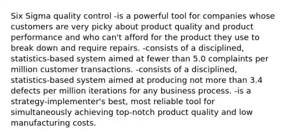 Six Sigma quality control -is a powerful tool for companies whose customers are very picky about product quality and product performance and who can't afford for the product they use to break down and require repairs. -consists of a disciplined, statistics-based system aimed at fewer than 5.0 complaints per million customer transactions. -consists of a disciplined, statistics-based system aimed at producing not more than 3.4 defects per million iterations for any business process. -is a strategy-implementer's best, most reliable tool for simultaneously achieving top-notch product quality and low manufacturing costs.