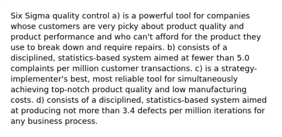 Six Sigma quality control a) is a powerful tool for companies whose customers are very picky about product quality and product performance and who can't afford for the product they use to break down and require repairs. b) consists of a disciplined, statistics-based system aimed at fewer than 5.0 complaints per million customer transactions. c) is a strategy-implementer's best, most reliable tool for simultaneously achieving top-notch product quality and low manufacturing costs. d) consists of a disciplined, statistics-based system aimed at producing not <a href='https://www.questionai.com/knowledge/keWHlEPx42-more-than' class='anchor-knowledge'>more than</a> 3.4 defects per million iterations for any business process.