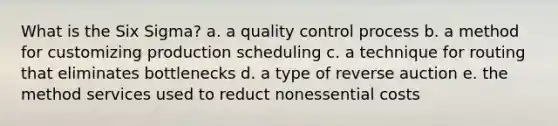 What is the Six Sigma? a. a quality control process b. a method for customizing production scheduling c. a technique for routing that eliminates bottlenecks d. a type of reverse auction e. the method services used to reduct nonessential costs