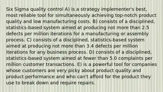 Six Sigma quality control A) is a strategy implementer's best, most reliable tool for simultaneously achieving top-notch product quality and low manufacturing costs. B) consists of a disciplined, statistics-based system aimed at producing not more than 2.5 defects per million iterations for a manufacturing or assembly process. C) consists of a disciplined, statistics-based system aimed at producing not more than 3.4 defects per million iterations for any business process. D) consists of a disciplined, statistics-based system aimed at fewer than 5.0 complaints per million customer transactions. E) is a powerful tool for companies whose customers are very picky about product quality and product performance and who can't afford for the product they use to break down and require repairs.