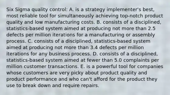 Six Sigma quality control: A. is a strategy implementer's best, most reliable tool for simultaneously achieving top-notch product quality and low manufacturing costs. B. consists of a disciplined, statistics-based system aimed at producing not <a href='https://www.questionai.com/knowledge/keWHlEPx42-more-than' class='anchor-knowledge'>more than</a> 2.5 defects per million iterations for a manufacturing or assembly process. C. consists of a disciplined, statistics-based system aimed at producing not more than 3.4 defects per million iterations for any business process. D. consists of a disciplined, statistics-based system aimed at fewer than 5.0 complaints per million customer transactions. E. is a powerful tool for companies whose customers are very picky about product quality and product performance and who can't afford for the product they use to break down and require repairs.