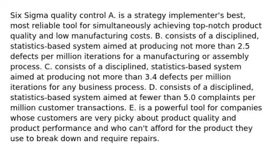 Six Sigma quality control A. is a strategy implementer's best, most reliable tool for simultaneously achieving top-notch product quality and low manufacturing costs. B. consists of a disciplined, statistics-based system aimed at producing not more than 2.5 defects per million iterations for a manufacturing or assembly process. C. consists of a disciplined, statistics-based system aimed at producing not more than 3.4 defects per million iterations for any business process. D. consists of a disciplined, statistics-based system aimed at fewer than 5.0 complaints per million customer transactions. E. is a powerful tool for companies whose customers are very picky about product quality and product performance and who can't afford for the product they use to break down and require repairs.