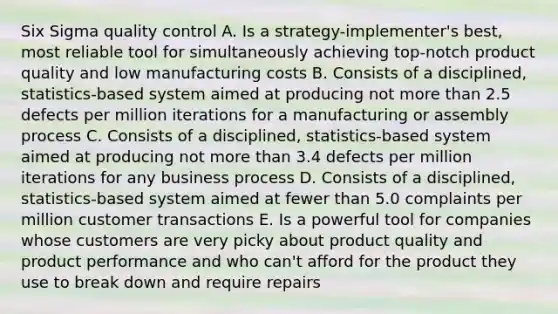 Six Sigma quality control A. Is a strategy-implementer's best, most reliable tool for simultaneously achieving top-notch product quality and low manufacturing costs B. Consists of a disciplined, statistics-based system aimed at producing not more than 2.5 defects per million iterations for a manufacturing or assembly process C. Consists of a disciplined, statistics-based system aimed at producing not more than 3.4 defects per million iterations for any business process D. Consists of a disciplined, statistics-based system aimed at fewer than 5.0 complaints per million customer transactions E. Is a powerful tool for companies whose customers are very picky about product quality and product performance and who can't afford for the product they use to break down and require repairs