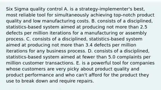 Six Sigma quality control A. is a strategy-implementer's best, most reliable tool for simultaneously achieving top-notch product quality and low manufacturing costs. B. consists of a disciplined, statistics-based system aimed at producing not more than 2.5 defects per million iterations for a manufacturing or assembly process. C. consists of a disciplined, statistics-based system aimed at producing not more than 3.4 defects per million iterations for any business process. D. consists of a disciplined, statistics-based system aimed at fewer than 5.0 complaints per million customer transactions. E. is a powerful tool for companies whose customers are very picky about product quality and product performance and who can't afford for the product they use to break down and require repairs.