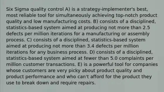 Six Sigma quality control A) is a strategy-implementer's best, most reliable tool for simultaneously achieving top-notch product quality and low manufacturing costs. B) consists of a disciplined, statistics-based system aimed at producing not more than 2.5 defects per million iterations for a manufacturing or assembly process. C) consists of a disciplined, statistics-based system aimed at producing not more than 3.4 defects per million iterations for any business process. D) consists of a disciplined, statistics-based system aimed at fewer than 5.0 complaints per million customer transactions. E) is a powerful tool for companies whose customers are very picky about product quality and product performance and who can't afford for the product they use to break down and require repairs.