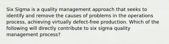 Six Sigma is a quality management approach that seeks to identify and remove the causes of problems in the operations process, achieving virtually defect-free production. Which of the following will directly contribute to six sigma quality management process?