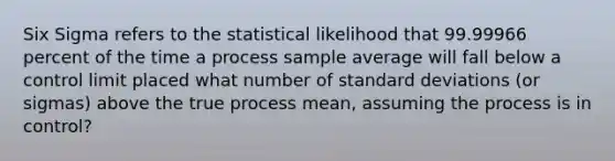 Six Sigma refers to the statistical likelihood that 99.99966 percent of the time a process sample average will fall below a control limit placed what number of standard deviations (or sigmas) above the true process mean, assuming the process is in control?