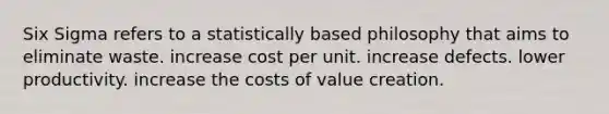 Six Sigma refers to a statistically based philosophy that aims to eliminate waste. increase cost per unit. increase defects. lower productivity. increase the costs of value creation.