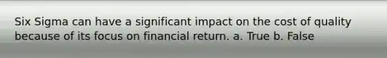 Six Sigma can have a significant impact on the cost of quality because of its focus on financial return. a. True b. False