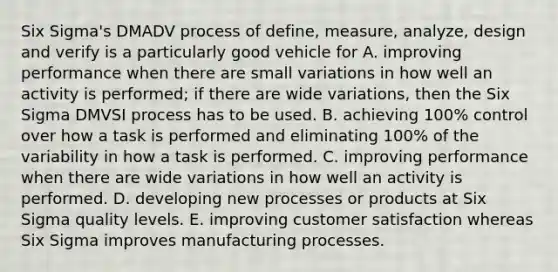 Six Sigma's DMADV process of define, measure, analyze, design and verify is a particularly good vehicle for A. improving performance when there are small variations in how well an activity is performed; if there are wide variations, then the Six Sigma DMVSI process has to be used. B. achieving 100% control over how a task is performed and eliminating 100% of the variability in how a task is performed. C. improving performance when there are wide variations in how well an activity is performed. D. developing new processes or products at Six Sigma quality levels. E. improving customer satisfaction whereas Six Sigma improves manufacturing processes.