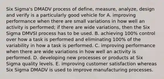 Six Sigma's DMADV process of define, measure, analyze, design and verify is a particularly good vehicle for A. improving performance when there are small variations in how well an activity is performed; if there are wide variations, then the Six Sigma DMVSI process has to be used. B. achieving 100% control over how a task is performed and eliminating 100% of the variability in how a task is performed. C. improving performance when there are wide variations in how well an activity is performed. D. developing new processes or products at Six Sigma quality levels. E. improving customer satisfaction whereas Six Sigma DMADV is used to improve manufacturing processes.