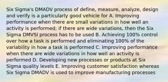 Six Sigma's DMADV process of define, measure, analyze, design and verify is a particularly good vehicle for A. Improving performance when there are small variations in how well an activity is performed; if there are wide variations, then the Six Sigma DMVSI process has to be used B. Achieving 100% control over how a task is performed and eliminating 100% of the variability in how a task is performed C. Improving performance when there are wide variations in how well an activity is performed D. Developing new processes or products at Six Sigma quality levels E. Improving customer satisfaction whereas Six Sigma DMADV is used to improve manufacturing processes