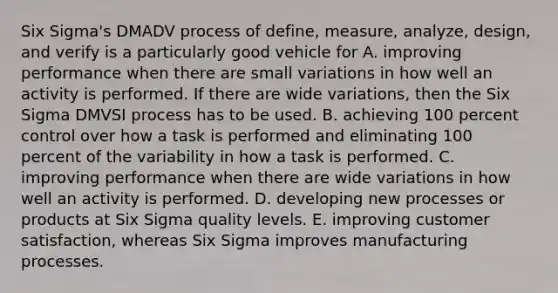 Six Sigma's DMADV process of define, measure, analyze, design, and verify is a particularly good vehicle for A. improving performance when there are small variations in how well an activity is performed. If there are wide variations, then the Six Sigma DMVSI process has to be used. B. achieving 100 percent control over how a task is performed and eliminating 100 percent of the variability in how a task is performed. C. improving performance when there are wide variations in how well an activity is performed. D. developing new processes or products at Six Sigma quality levels. E. improving customer satisfaction, whereas Six Sigma improves manufacturing processes.