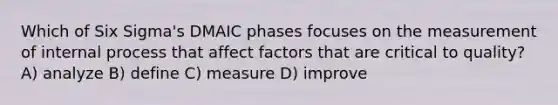 Which of Six Sigma's DMAIC phases focuses on the measurement of internal process that affect factors that are critical to quality? A) analyze B) define C) measure D) improve