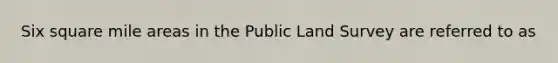 Six square mile areas in the Public Land Survey are referred to as