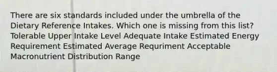 There are six standards included under the umbrella of the Dietary Reference Intakes. Which one is missing from this list? Tolerable Upper Intake Level Adequate Intake Estimated Energy Requirement Estimated Average Requriment Acceptable Macronutrient Distribution Range