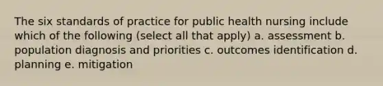 The six standards of practice for public health nursing include which of the following (select all that apply) a. assessment b. population diagnosis and priorities c. outcomes identification d. planning e. mitigation