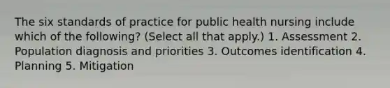 The six standards of practice for public health nursing include which of the following? (Select all that apply.) 1. Assessment 2. Population diagnosis and priorities 3. Outcomes identification 4. Planning 5. Mitigation