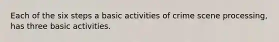 Each of the six steps a basic activities of crime scene processing, has three basic activities.