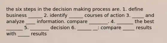 the six steps in the decision making process are. 1. define business ______ 2. identify ______ courses of action 3. _____ and analyze ____ information. compare ________. 4. _______ the best _______ 5. ________ decision 6. ______ __: compare _____ results with _____ results