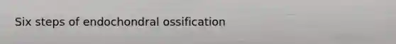 Six steps of endochondral ossification