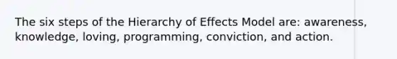 The six steps of the Hierarchy of Effects Model are: awareness, knowledge, loving, programming, conviction, and action.