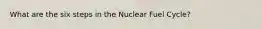 What are the six steps in the Nuclear Fuel Cycle?