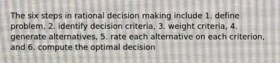 The six steps in rational decision making include 1. define problem, 2. identify decision criteria, 3. weight criteria, 4. generate alternatives, 5. rate each alternative on each criterion, and 6. compute the optimal decision