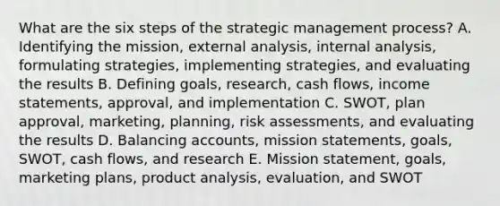 What are the six steps of the strategic management​ process? A. Identifying the​ mission, external​ analysis, internal​ analysis, formulating​ strategies, implementing​ strategies, and evaluating the results B. Defining​ goals, research, cash​ flows, income​ statements, approval, and implementation C. ​SWOT, plan​ approval, marketing,​ planning, risk​ assessments, and evaluating the results D. Balancing​ accounts, mission​ statements, goals,​ SWOT, cash​ flows, and research E. Mission​ statement, goals, marketing​ plans, product​ analysis, evaluation, and SWOT