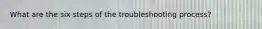 What are the six steps of the troubleshooting process?