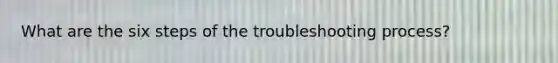 What are the six steps of the troubleshooting process?