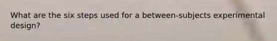 What are the six steps used for a between-subjects experimental design?