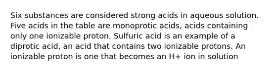 Six substances are considered strong acids in aqueous solution. Five acids in the table are monoprotic acids, acids containing only one ionizable proton. Sulfuric acid is an example of a diprotic acid, an acid that contains two ionizable protons. An ionizable proton is one that becomes an H+ ion in solution