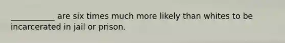 ___________ are six times much more likely than whites to be incarcerated in jail or prison.