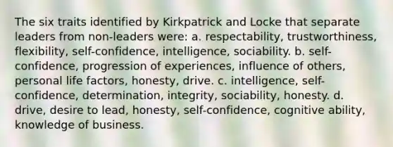 The six traits identified by Kirkpatrick and Locke that separate leaders from non-leaders were: a. respectability, trustworthiness, flexibility, self-confidence, intelligence, sociability. b. self-confidence, progression of experiences, influence of others, personal life factors, honesty, drive. c. intelligence, self-confidence, determination, integrity, sociability, honesty. d. drive, desire to lead, honesty, self-confidence, cognitive ability, knowledge of business.