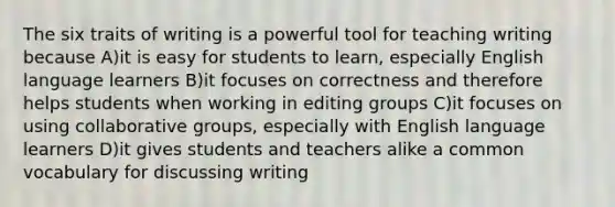 The six traits of writing is a powerful tool for teaching writing because A)it is easy for students to learn, especially English language learners B)it focuses on correctness and therefore helps students when working in editing groups C)it focuses on using collaborative groups, especially with English language learners D)it gives students and teachers alike a common vocabulary for discussing writing