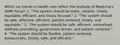 Which six trends in health care reflect the Institute of Medicine's (IOM) focus? 1. "The system should be static, reliable, timely, equitable, efficient, and illness focused." 2. "The system should be safe, effective, efficient, patient centered, timely, and equitable." 3. "The system should be safe, efficient, centralized, wellness promoting, government driven, and patient centered." 4. "The system should be flexible, patient centered, bureaucratic, timely, safe, and efficient."