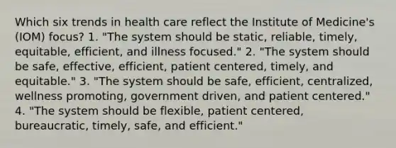 Which six trends in health care reflect the Institute of Medicine's (IOM) focus? 1. "The system should be static, reliable, timely, equitable, efficient, and illness focused." 2. "The system should be safe, effective, efficient, patient centered, timely, and equitable." 3. "The system should be safe, efficient, centralized, wellness promoting, government driven, and patient centered." 4. "The system should be flexible, patient centered, bureaucratic, timely, safe, and efficient."