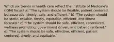 Which six trends in health care reflect the Institute of Medicine's (IOM) focus? a) "The system should be flexible, patient centered, bureaucratic, timely, safe, and efficient." b) "The system should be static, reliable, timely, equitable, efficient, and illness focused." c) "The system should be safe, efficient, centralized, wellness promoting, government driven, and patient centered." d) "The system should be safe, effective, efficient, patient centered, timely, and equitable."