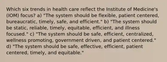 Which six trends in health care reflect the Institute of Medicine's (IOM) focus? a) "The system should be flexible, patient centered, bureaucratic, timely, safe, and efficient." b) "The system should be static, reliable, timely, equitable, efficient, and illness focused." c) "The system should be safe, efficient, centralized, wellness promoting, government driven, and patient centered." d) "The system should be safe, effective, efficient, patient centered, timely, and equitable."