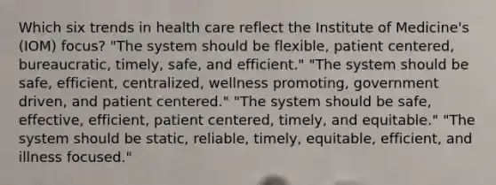 Which six trends in health care reflect the Institute of Medicine's (IOM) focus? "The system should be flexible, patient centered, bureaucratic, timely, safe, and efficient." "The system should be safe, efficient, centralized, wellness promoting, government driven, and patient centered." "The system should be safe, effective, efficient, patient centered, timely, and equitable." "The system should be static, reliable, timely, equitable, efficient, and illness focused."