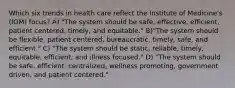 Which six trends in health care reflect the Institute of Medicine's (IOM) focus? A) "The system should be safe, effective, efficient, patient centered, timely, and equitable." B)"The system should be flexible, patient centered, bureaucratic, timely, safe, and efficient." C) "The system should be static, reliable, timely, equitable, efficient, and illness focused." D) "The system should be safe, efficient, centralized, wellness promoting, government driven, and patient centered."