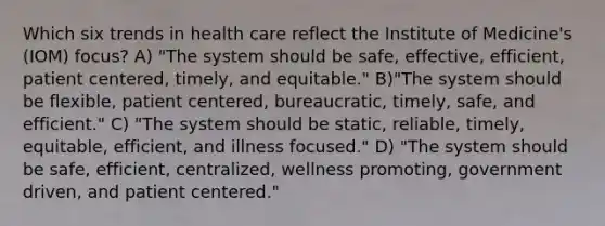 Which six trends in health care reflect the Institute of Medicine's (IOM) focus? A) "The system should be safe, effective, efficient, patient centered, timely, and equitable." B)"The system should be flexible, patient centered, bureaucratic, timely, safe, and efficient." C) "The system should be static, reliable, timely, equitable, efficient, and illness focused." D) "The system should be safe, efficient, centralized, wellness promoting, government driven, and patient centered."